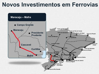 Novos Investimentos em Ferrovias
  Maracaju – Mafra


      Campo Grande
                                                 Porto de Marabá
    Maracaju                                                              Porto de Vila do Conde
                     Presidente                     Porto de Santarém                    Porto de Itaqui     Porto do Pecém
                     Prudente     Porto de Manaus
                                                                            Açaílândia




                                       Lucas R. Verde                                                                 Porto de
          Cascavel                                                                                                    Suape

                                                             Uruaçu                                    Porto de Salvador
                     Curitiba                                                                        Porto de Ilhéus
                                            Estrela                           Corinto
                                  Maracaju D’Oeste
                                                         Belo Horizonte
               Mafra                     Panorama                                         Porto de Vitória


                                                     Porto de            Porto do Rio de Janeiro
                                     Mafra                       Porto de Itaguaí
                                                     Santos
                                                Porto de
                                                Paranaguá


                                   Porto de Rio Grande
 