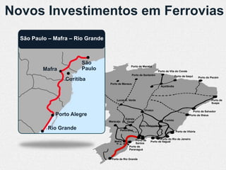 Novos Investimentos em Ferrovias
  São Paulo – Mafra – Rio Grande



                         São
                                                  Porto de Marabá
          Mafra          Paulo                                             Porto de Vila do Conde
                                                     Porto de Santarém                    Porto de Itaqui     Porto do Pecém
                  Curitiba
                                   Porto de Manaus
                                                                             Açaílândia




                                        Lucas R. Verde                                                                 Porto de
                                                                                                                       Suape

                                                              Uruaçu                                    Porto de Salvador
              Porto Alegre                                                                            Porto de Ilhéus
                                             Estrela                           Corinto
                                   Maracaju D’Oeste
                                                          Belo Horizonte
            Rio Grande                    Panorama                                         Porto de Vitória


                                                      Porto de            Porto do Rio de Janeiro
                                      Mafra                       Porto de Itaguaí
                                                      Santos
                                                 Porto de
                                                 Paranaguá


                                    Porto de Rio Grande
 