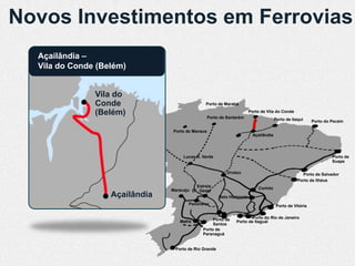 Novos Investimentos em Ferrovias
  Açailândia –
  Vila do Conde (Belém)


               Vila do
               Conde                           Porto de Marabá

               (Belém)                            Porto de Santarém
                                                                        Porto de Vila do Conde
                                                                                       Porto de Itaqui     Porto do Pecém

                                Porto de Manaus
                                                                          Açaílândia




                                     Lucas R. Verde                                                                 Porto de
                                                                                                                    Suape

                                                           Uruaçu                                    Porto de Salvador
                                                                                                   Porto de Ilhéus
                                          Estrela                           Corinto
                                Maracaju D’Oeste
                   Açaílândia                          Belo Horizonte
                                       Panorama                                         Porto de Vitória


                                                   Porto de            Porto do Rio de Janeiro
                                   Mafra                       Porto de Itaguaí
                                                   Santos
                                              Porto de
                                              Paranaguá


                                 Porto de Rio Grande
 