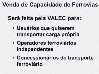 Venda de Capacidade de Ferrovias

 Será feita pela VALEC para:
   • Usuários que quiserem
     transportar carga própria
   • Operadores ferroviários
     independentes
   • Concessionários de transporte
     ferroviário
 