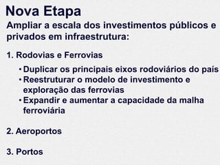 Nova Etapa
Ampliar a escala dos investimentos públicos e
privados em infraestrutura:
1. Rodovias e Ferrovias
   • Duplicar os principais eixos rodoviários do país
   • Reestruturar o modelo de investimento e
     exploração das ferrovias
   • Expandir e aumentar a capacidade da malha
     ferroviária

2. Aeroportos

3. Portos
 