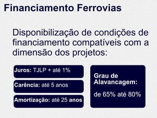 Financiamento Ferrovias

 Disponibilização de condições de
 financiamento compatíveis com a
 dimensão dos projetos:
  Juros: TJLP + até 1%
                             Grau de
  Carência: até 5 anos       Alavancagem:
                             de 65% até 80%
  Amortização: até 25 anos
 