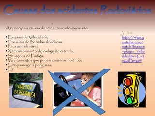 As principais causas de acidentes rodoviários são:
Excesso de Velocidade;
Consumo de Bebidas alcoólicas;
Falar ao telemóvel;
Não cumprimento do código de estrada;
Situações de Fadiga;
Medicamentos que podem causar sonolência;
Ultrapassagens perigosas;
(…)
Vídeo:
http://www.y
outube.com/
watch?feature
=player_embe
dded&v=Cx4
egutBmgk#!
 