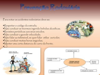 Para evitar os acidentes rodoviários deve-se:
Respeitar o código da estrada;
Não conduzir se tivermos ingerido bebidas alcoólicas;
Revisões periódicas aos seus veículos;
Não conduzir a grande velocidade;
Não falar ao telemóvel, se quer falar utilize auricular;
Não conduzir muitas horas seguidas;
Manter uma certa distancia do carro da frente;
(…)
 