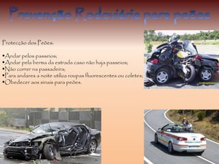 Protecção dos Peões:
Andar pelos passeios;
Andar pela berma da estrada caso não haja passeios;
Não correr na passadeira;
Para andares a noite utiliza roupas fluorescentes ou coletes;
Obedecer aos sinais para peões.
 