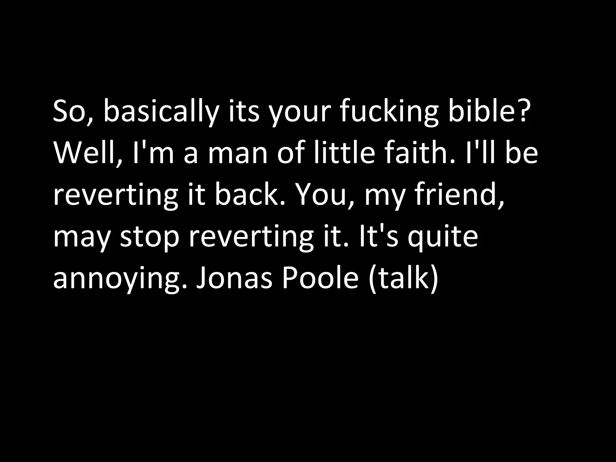 So, basically its your fucking bible? Well, I'm a man of little faith. I'll be reverting it back. You, my friend, may stop reverting it. It's quite annoying. Jonas Poole (talk) 