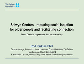 Selwyn Centres - reducing social isolation
for older people and facilitating connection
from a Christian organisation in a secular society
Rod Perkins PhD
General Manager, Foundation Development and Charitable Activity, The Selwyn
Foundation, Auckland, New Zealand
& Hon Senior Lecturer, School of Population Health, The University of Auckland
 