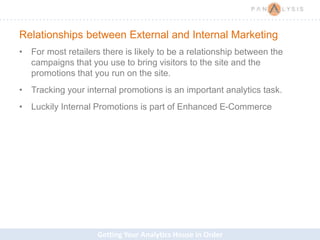 Getting Your Analytics House in Order
Relationships between External and Internal Marketing
• For most retailers there is likely to be a relationship between the
campaigns that you use to bring visitors to the site and the
promotions that you run on the site.
• Tracking your internal promotions is an important analytics task.
• Luckily Internal Promotions is part of Enhanced E-Commerce
 