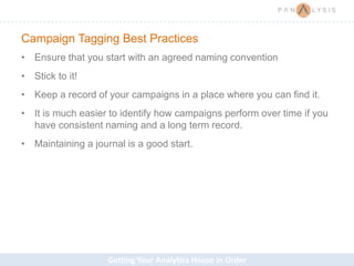 Getting Your Analytics House in Order
Campaign Tagging Best Practices
• Ensure that you start with an agreed naming convention
• Stick to it!
• Keep a record of your campaigns in a place where you can find it.
• It is much easier to identify how campaigns perform over time if you
have consistent naming and a long term record.
• Maintaining a journal is a good start.
 