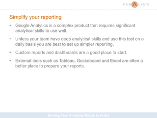 Getting Your Analytics House in Order
Simplify your reporting
• Google Analytics is a complex product that requires significant
analytical skills to use well.
• Unless your team have deep analytical skills and use this tool on a
daily basis you are best to set up simpler reporting.
• Custom reports and dashboards are a good place to start.
• External tools such as Tableau, Geckoboard and Excel are often a
better place to prepare your reports.
 