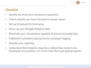 Getting Your Analytics House in Order
Checklist
• Identify the must have answers to questions.
• Check whether you have the data to answer these.
• Set up Enhanced E-Commerce.
• Clean up your Google Analytics data.
• Reconcile your transactions regularly to ensure accurate data.
• Implement consistent approaches to campaign tagging.
• Simplify your reporting.
• Understand that Analytics requires a skillset that needs to be
developed and practice. It is much more than just getting reports.
 