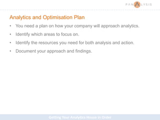 Getting Your Analytics House in Order
Analytics and Optimisation Plan
• You need a plan on how your company will approach analytics.
• Identify which areas to focus on.
• Identify the resources you need for both analysis and action.
• Document your approach and findings.
 