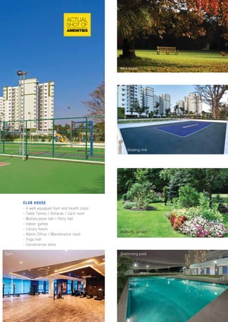Tennis Butterfly garden
Mini forest
Skating rink
Swimming poolGym
AMENITIES
SHOT OF
ACTUAL
- A well equipped Gym and Health clubs
- Table Tennis / Billiards / Card room
- Multipurpose hall / Party hall
- Indoor games
- Library Room
- Admin Office / Maintenance room
- Yoga hall
- Convenience store
CLUB HOUSE
 
