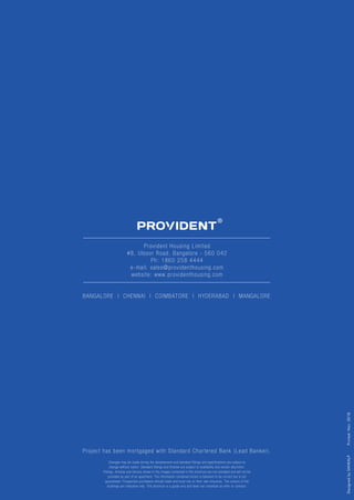 Provident Housing Limited
#8, Ulsoor Road, Bangalore - 560 042
Ph: 1860 258 4444
e-mail: sales@providenthousing.com
website: www.providenthousing.com
DesignedbySANKALP
BANGALORE | CHENNAI | COIMBATORE | HYDERABAD | MANGALORE
Project has been mortgaged with Standard Chartered Bank (Lead Banker).
Changes may be made during the development and standard fittings and specifications are subject to
change without notice. Standard fittings and finishes are subject to availability and vendor discretion.
Fittings, finishes and fixtures shown in the images contained in this brochure are not standard and will not be
provided as part of an apartment. The information contained herein is believed to be correct but is not
guaranteed. Prospective purchasers should make and must rely on their own enquiries. The colours of the
buildings are indicative only. This brochure is a guide only and does not constitute an offer or contract.
Printed:Nov.2018
 