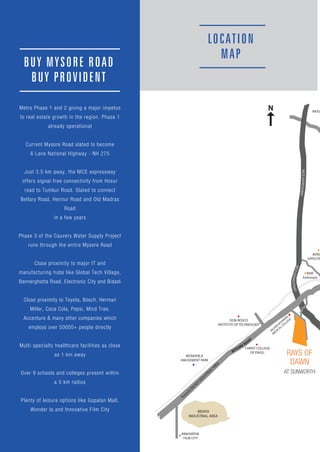 RAYS OF
DAWN
AT SUNWORTH
WONDERLA
AMUSEMENT PARK
BUY MYSORE ROAD
BUY PROVIDENT
Metro Phase 1 and 2 giving a major impetus
to real estate growth in the region. Phase 1
already operational
Current Mysore Road slated to become
6 Lane National Highway - NH 275
Just 3.5 km away, the NICE expressway
offers signal-free connectivity from Hosur
road to Tumkur Road. Slated to connect
Bellary Road, Hennur Road and Old Madras
Road
in a few years
Phase 3 of the Cauvery Water Supply Project
runs through the entire Mysore Road
Close proximity to major IT and
manufacturing hubs like Global Tech Village,
Bannerghatta Road, Electronic City and Bidadi
Close proximity to Toyota, Bosch, Herman
Miller, Coca Cola, Pepsi, Mind Tree,
Accenture & many other companies which
employs over 50000+ people directly
Multi-specialty healthcare facilities as close
as 1 km away
Over 9 schools and colleges present within
a 5 km radius
Plenty of leisure options like Gopalan Mall,
Wonder la and Innovative Film City
LOCATION
MAP
 