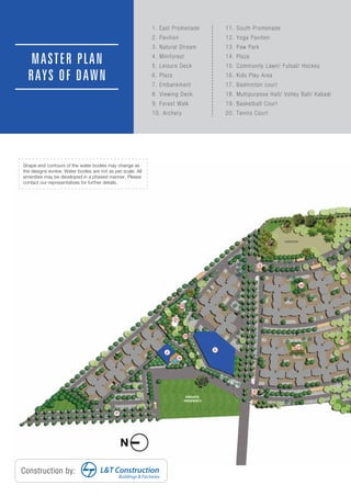 MASTER PLAN
RAYS OF DAWN
Construction by:
Buildings & Factories
L&T Construction
Shape and contours of the water bodies may change as
the designs evolve. Water bodies are not as per scale. All
amenities may be developed in a phased manner. Please
contact our representatives for further details.
1. East Promenade
2. Pavilion
3. Natural Stream
4. Miniforest
5. Leisure Deck
6. Plaza
7. Embankment
8. Viewing Deck
9. Forest Walk
10. Archery
11. South Promenade
12. Yoga Pavilion
13. Paw Park
14. Plaza
15. Community Lawn/ Futsal/ Hockey
16. Kids Play Area
17. Badminton court
18. Multipurpose Hall/ Volley Ball/ Kabadi
19. Basketball Court
20. Tennis Court
 