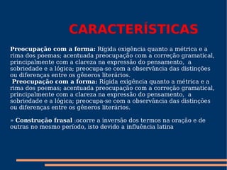 CARACTERÍSTICAS Preocupação com a forma:  Rígida exigência quanto a métrica e a rima dos poemas; acentuada preocupação com a correção gramatical, principalmente com a clareza na expressão do pensamento,  a sobriedade e a lógica; preocupa-se com a observância das distinções ou diferenças entre os gêneros literários.   Preocupação com a forma:  Rígida exigência quanto a métrica e a rima dos poemas; acentuada preocupação com a correção gramatical, principalmente com a clareza na expressão do pensamento,  a sobriedade e a lógica; preocupa-se com a observância das distinções ou diferenças entre os gêneros literários.   »  Construção frasal  :ocorre a inversão dos termos na oração e de outras no mesmo período, isto devido a influência latina .   