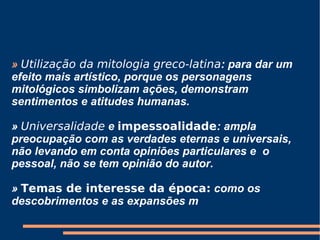»   Utilização da mitologia greco-latina : para dar um efeito mais artístico, porque os personagens mitológicos simbolizam ações, demonstram sentimentos e atitudes humanas.   »  Universalidade  e  impessoalidade : ampla preocupação com as verdades eternas e universais, não levando em conta opiniões particulares e  o pessoal, não se tem opinião do autor.   »  Temas de interesse da época:  como os descobrimentos e as expansões m 