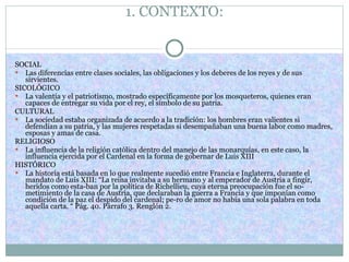 1. CONTEXTO: SOCIAL  Las diferencias entre clases sociales, las obligaciones y los deberes de los reyes y de sus sirvientes. SICOLÓGICO La valentía y el patriotismo, mostrado específicamente por los mosqueteros, quienes eran capaces de entregar su vida por el rey, el símbolo de su patria. CULTURAL La sociedad estaba organizada de acuerdo a la tradición: los hombres eran valientes si defendían a su patria, y las mujeres respetadas si desempañaban una buena labor como madres, esposas y amas de casa. RELIGIOSO La influencia de la religión católica dentro del manejo de las monarquías, en este caso, la influencia ejercida por el Cardenal en la forma de gobernar de Luis XIII HISTÓRICO La historia está basada en lo que realmente sucedió entre Francia e Inglaterra, durante el mandato de Luis XIII: “La reina invitaba a su hermano y al emperador de Austria a fingir, heridos como esta­ban por la política de Richellieu, cuya eterna preocupación fue el so­metimiento de la casa de Austria, que declaraban la guerra a Francia y que imponían como condición de la paz el despido del cardenal; pe­ro de amor no había una sola palabra en toda aquella carta. “ Pág. 40. Párrafo 3. Renglón 2. 