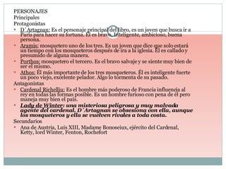 PERSONAJES Principales Protagonistas D´Artagnan:  Es el personaje principal del libro, es un joven que busca ir a París para hacer su fortuna. Él es bravo, Inteligente, ambicioso, buena persona. Aramis:  mosquetero uno de los tres. Es un joven que dice que solo estará un tiempo con los mosqueteros después de ira a la iglesia. Él es callado y presumido de alguna manera. Porthos:  mosquetero el tercero. Es el bravo salvaje y se siente muy bien de ser el mismo. Athos:  Él más importante de los tres mosqueteros. Él es inteligente fuerte un poco viejo, excelente pelador. Algo lo tormenta de su pasado. Antagonistas Cardenal Richelliu:  Es el hombre más poderoso de Francia influencia al rey en todas las formas posible. Es un hombre furioso con pena de él pero maneja muy bien el país. Lady de Winter : una misteriosa peligrosa y muy malvada agente del cardenal. D´Artagnan se obsesiona con ella, aunque los mosqueteros y ella se vuelven rivales a toda costa. Secundarios Ana de Austria, Luis XIII, Madame Bonoseiux, ejército del Cardenal, Ketty, lord Winter, Fenton, Rochefort  