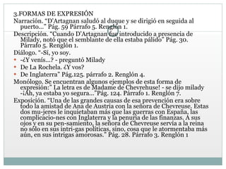 3.FORMAS DE EXPRESIÓN Narración. “D'Artagnan saludó al duque y se dirigió en seguida al puerto...” Pág. 59 Párrafo 5. Renglón 1.  Descripción. “Cuando D'Artagnan fue introducido a presencia de Milady, notó que el semblante de ella estaba pálido” Pág. 30. Párrafo 5. Renglón 1.  Diálogo. “-Sí, yo soy.  -¿Y venís...? - preguntó Milady De La Rochela. ¿Y vos? De Inglaterra” Pág.125. párrafo 2. Renglón 4. Monólogo. Se encuentran algunos ejemplos de esta forma de expresión:” La letra es de Madame de Chevrehuse! - se dijo milady -¡Ah, ya estaba yo segura...”Pág. 124. Párrafo 1. Renglón 7.  Exposición. “Una de las grandes causas de esa prevención era sobre todo la amistad de Ana de Austria con la señora de Chevreuse. Estas dos mu­jeres le inquietaban más que las guerras con España, las complicacio­nes con Inglaterra y la penuria de las finanzas. A sus ojos y en su pen­samiento, la señora de Chevreuse servía a la reina no sólo en sus intri­gas políticas, sino, cosa que le atormentaba más aún, en sus intrigas amorosas.” Pág. 28. Párrafo 3. Renglón 1 