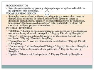 PROCEDIMIENTOS Esta obra está escrita en prosa, y el ejemplar que se leyó esta dividido en 20 capítulos, más el epílogo.  VOCABULARIO O LÉXICO Se emplea un castellano antiguo, muy elegante y poco usual en nuestro tiempo. Esto es a causa de la traducción y de la época en la que se desarrolla dicha historia. También se encuentran errores de traducción, tales como “¡Harto caro os ha costado”, este es admitido en el uso del castellano antiguo, pero en el actual no.  FIGURAS LITERARIAS *Metáfora. “El amor os causa repugnancia, los amigos son a vuestros ojos meras sombras y el mundo un sepulcro” Pág.75. Párrafo 13. Renglón 2.  *Símil. “... así fue que retrocedió, como sí se abalanzara hacia él una serpiente...”Pág. 93. Párrafo 6. Renglón 3. *Personificación. “...con voz eternamente desfallecida...” Pág. 47. Párrafo 7. Renglón 3. *Onomatopeya.” -¡Hum!- replicó D'Artagan” Pág. 27. Párrafo 21.Renglón 1  *Anáfora. ”Más tarde, más tarde- le gritó este...”. Pág. 16. Párrafo.13. Renglón 1. *Epíteto. “Athos la miró estupefacto...”. Pág. 94. Párrafo 3. Renglón 1. 