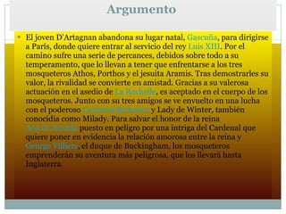 Argumento  El joven D’Artagnan abandona su lugar natal,  Gascuña , para dirigirse a París, donde quiere entrar al servicio del rey  Luis XIII . Por el camino sufre una serie de percances, debidos sobre todo a su temperamento, que lo llevan a tener que enfrentarse a los tres mosqueteros Athos, Porthos y el jesuita Aramis. Tras demostrarles su valor, la rivalidad se convierte en amistad. Gracias a su valerosa actuación en el asedio de  La Rochelle , es aceptado en el cuerpo de los mosqueteros. Junto con su tres amigos se ve envuelto en una lucha con el poderoso  Cardenal Richelieu  y Lady de Winter, también conocidia como Milady. Para salvar el honor de la reina  Ana de Austria  puesto en peligro por una intriga del Cardenal que quiere poner en evidencia la relación amorosa entre la reina y  George Villiers , el duque de Buckingham, los mosqueteros emprenderán su aventura más peligrosa, que los llevará hasta Inglaterra. 