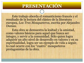 PRESENTACIÓN Este trabajo aborda el romanticismo francés y el resultado de la lectura del clásico de la literatura europea,  Los Tres Mosqueteros , escrita por Alejandro Dumas. Esta obra se demuestra la lealtad y la amistad, como valores básicos para aquel que busca ser íntegro, y servir a la comunidad. Sólo quien logra adquirir un alto nivel de desarrollo en valores y en su espiritualidad, logra ser un ejemplo de vida a seguir, lo cual ocurre con los “cuatro” mosqueteros protagonistas de la obra. 