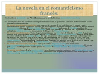 La novela en el romanticismo francés: - Ilustración de  Quasimodo , por Alfred Barbou para la novela histórica  Nuestra Señora de París . - La novela romántica fue objeto de una importante renovación, lo que llevó a una clara distinción entre cuatro nuevas formas novelescas: La novela propiamente romántica ,  que presenta la ruptura de un individuo con el mundo y está frecuentemente escrita en primera persona o a modo epistolar. Ejemplos de estas novelas son  Atala  o  René  de  Chateaubriand ,  Corinne  de  Mme de Staël ,  Oberman  de  Senancour ,  Armance  de  Stendhal ,  Adolphe  de  Benjamin Constant , las novelas de  George Sand  como  Lélia ,  Indiana , y  Consuelo , las  Confesiones de un hijo del siglo  de  Alfred de Musset  o  Mademoiselle de Maupin , de  Théophile Gautier .  La novela pseudohistórica .  Victor Hugo había publicado en  1823   Han de Islandia  y, en  1826   Bug-Jargal , novelas muy imaginativas y fantasiosas, pero en  1831  publica  Nuestra Señora de París , donde el autor quiere resucitar alrededor de la  catedral , el  París  del siglo XV, con sus calles negras e infectas y su hormigueo de estudiantes, de mendigos y de pícaros. Según los historiadores, sin embargo, la obra de Hugo carece de verosimilitud, algo que será el punto de partida de la generación de escritores realistas. En esta vía de la  novela histórica ,  Nuestra Señora de París  había sido precedida por algunas obras de Vigny entre las que cabe destacar  Cinco de marzo  (1826) o de  Prosper Mérimée ,  La crónica de Carlos IX  (1829).  La novela de aventuras y de viajes,  en la que destaca  Alejandro Dumas  con obras como  Los tres mosqueteros ,  Veinte años después ,  El vizconde de Bragelonne , o  El conde de Montecristo ). El interés por  España  puede apreciarse en este género en  Carmen  de  Prosper Mérimée  o  La cartuja de Parma  de  Stendhal .  La novela social  precede a la  novela realista , cuyos dos mayores representantes son  Stendhal ,  Rojo y negro  y  Balzac  con  La comedia humana  y  Papá Goriot . También Victor Hugo hizo su contribución a este género con  Los miserables  y  Alejandro Dumas hijo  , con  La dama de las camelias .  