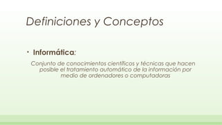 Definiciones y Conceptos

•   Informática:
    Conjunto de conocimientos científicos y técnicas que hacen
      posible el tratamiento automático de la información por
              medio de ordenadores o computadoras
 