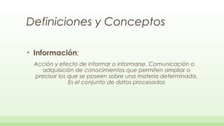 Definiciones y Conceptos

•   Información:
    Acción y efecto de informar o informarse. Comunicación o
       adquisición de conocimientos que permiten ampliar o
    precisar los que se poseen sobre una materia determinada.
                 Es el conjunto de datos procesados
 