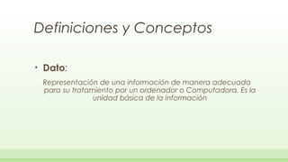 Definiciones y Conceptos

•   Dato:
    Representación de una información de manera adecuada
    para su tratamiento por un ordenador o Computadora. Es la
                  unidad básica de la información
 