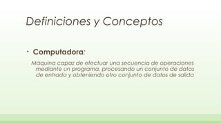 Definiciones y Conceptos

•   Computadora:
    Máquina capaz de efectuar una secuencia de operaciones
     mediante un programa, procesando un conjunto de datos
     de entrada y obteniendo otro conjunto de datos de salida
 