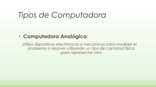 Tipos de Computadora

•   Computadora Analógica:
    Utiliza dispositivos electrónicos o mecánicos para modelar el
        problema a resolver utilizando un tipo de cantidad física
                            para representar otra
 