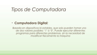 Tipos de Computadora

•   Computadora Digital:
Basada en dispositivos bi estables, que solo pueden tomar uno
  de dos valores posibles: ‘1’ ó ‘0’. Puede ejecutar diferentes
  programas para diferentes problemas, sin la necesidad de
              modificar físicamente la máquina
 