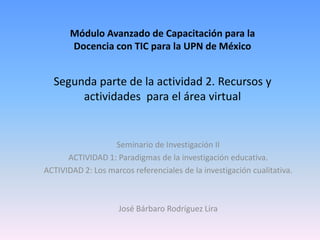 Módulo Avanzado de Capacitación para la
       Docencia con TIC para la UPN de México


  Segunda parte de la actividad 2. Recursos y
       actividades para el área virtual


                  Seminario de Investigación II
      ACTIVIDAD 1: Paradigmas de la investigación educativa.
ACTIVIDAD 2: Los marcos referenciales de la investigación cualitativa.



                     José Bárbaro Rodríguez Lira
 