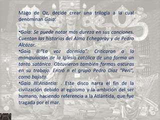 Mägo de Oz, decide crear una trilogía a la cual denominan  Gaia: Gaia: Se puede notar más dureza en sus canciones. Cuentan las historias del Alma Echegaray y de Pedro Alcázar. Gaia II:“La voz dormida”: Criticaron a la manipulación de la Iglesia católica de una forma un tanto satánica. Obtuvieron también formas oscuras en su trabajo. Entró n el grupo Pedro Díaz “Peri”, como bajista. Gaia III:Atlantia:  . Este disco narra el fin de la civilización debido al egoísmo y la ambición del ser humano, haciendo referencia a la Atlántida, que fue tragada por el mar. 
