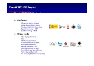 The ALTITUDE Project
Recruitment and Funding
     The ALTITUDE Project


     ● Confirmed
             Ministry of Science of Spain
             Higher Spanish Sports Council
             The Spanish Olympic Committee
             Spanish Swimming – RFEN
             Dutch Swimming – KNZB

     ● Under study
             IOC - Olympic Solidarity
             FINA
             US Olympic Committee
             Australian Institute of Sport
             Portuguese Swimming
             German Swimming – DSV
             Australian Institute of Sport
             Finnish Society of Sports Science
             Italian Olympic Committee
             Int. Assoc. High Performance Centers
 