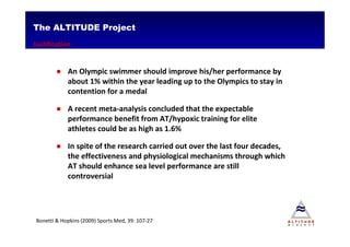 The ALTITUDE Project
Justification


        ● An Olympic swimmer should improve his/her performance by
          about 1% within the year leading up to the Olympics to stay in
          contention for a medal

        ● A recent meta-analysis concluded that the expectable
          performance benefit from AT/hypoxic training for elite
          athletes could be as high as 1.6%

        ● In spite of the research carried out over the last four decades,
          the effectiveness and physiological mechanisms through which
          AT should enhance sea level performance are still
          controversial




Bonetti & Hopkins (2009) Sports Med, 39: 107-27
 