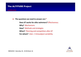 The ALTITUDE Project
Justification




       ● The questions we need to answer are:*
                Does AT works for elite swimmers? Effectiveness
                Why? Mechanisms
                How? Methods and strategies
                When? Planning and competition after AT
                For whom? Inter- / intrasubject variability




BMS2010 : Saturday 19, 10:30 (Aud. A)
 
