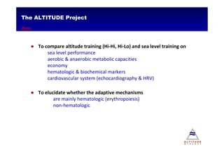 The ALTITUDE Project
Aims


   ● To compare altitude training (Hi-Hi, Hi-Lo) and sea level training on
         sea level performance
         aerobic & anaerobic metabolic capacities
         economy
         hematologic & biochemical markers
         cardiovascular system (echocardiography & HRV)

   ● To elucidate whether the adaptive mechanisms
            are mainly hematologic (erythropoiesis)
            non-hematologic
 