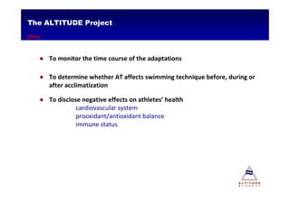 The ALTITUDE Project
Aims


   ● To monitor the time course of the adaptations

   ● To determine whether AT affects swimming technique before, during or
     after acclimatization

   ● To disclose negative effects on athletes’ health
               cardiovascular system
               prooxidant/antioxidant balance
               immune status
 