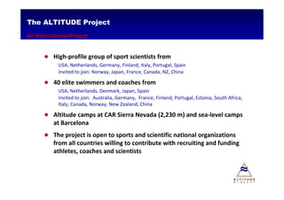 The ALTITUDE Project
An International Project


      ● High-profile group of sport scientists from
            USA, Netherlands, Germany, Finland, Italy, Portugal, Spain
            Invited to join: Norway, Japan, France, Canada, NZ, China

      ● 40 elite swimmers and coaches from
            USA, Netherlands, Denmark, Japan, Spain
            Invited to join: Australia, Germany, France, Finland, Portugal, Estonia, South Africa,
            Italy, Canada, Norway, New Zealand, China

      ● Altitude camps at CAR Sierra Nevada (2,230 m) and sea-level camps
          at Barcelona
      ● The project is open to sports and scientific national organizations
          from all countries willing to contribute with recruiting and funding
          athletes, coaches and scientists
 