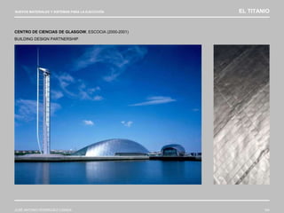 NUEVOS MATERIALES Y SISTEMAS PARA LA EJECUCIÓN EL TITANIO
JOSÉ ANTONIO RODRÍGUEZ LOSADA 104
CENTRO DE CIENCIAS DE GLASGOW, ESCOCIA (2000-2001)
BUILDING DESIGN PARTNERSHIP
 