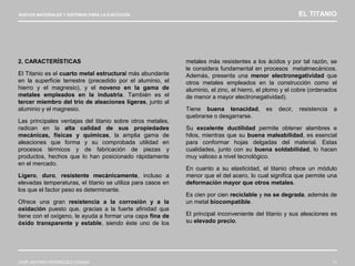 NUEVOS MATERIALES Y SISTEMAS PARA LA EJECUCIÓN EL TITANIO
JOSÉ ANTONIO RODRÍGUEZ LOSADA 11
2. CARACTERÍSTICAS
El Titanio es el cuarto metal estructural más abundante
en la superficie terrestre (precedido por el aluminio, el
hierro y el magnesio), y el noveno en la gama de
metales empleados en la industria. También es el
tercer miembro del trío de aleaciones ligeras, junto al
aluminio y el magnesio.
Las principales ventajas del titanio sobre otros metales,
radican en la alta calidad de sus propiedades
mecánicas, físicas y químicas, la amplia gama de
aleaciones que forma y su comprobada utilidad en
procesos térmicos y de fabricación de piezas y
productos, hechos que lo han posicionado rápidamente
en el mercado.
Ligero, duro, resistente mecánicamente, incluso a
elevadas temperaturas, el titanio se utiliza para casos en
los que el factor peso es determinante.
Ofrece una gran resistencia a la corrosión y a la
oxidación puesto que, gracias a la fuerte afinidad que
tiene con el oxígeno, le ayuda a formar una capa fina de
óxido transparente y estable, siendo éste uno de los
metales más resistentes a los ácidos y por tal razón, se
le considera fundamental en procesos metalmecánicos.
Además, presenta una menor electronegatividad que
otros metales empleados en la construcción como el
aluminio, el zinc, el hierro, el plomo y el cobre (ordenados
de menor a mayor electronegatividad).
Tiene buena tenacidad, es decir, resistencia a
quebrarse o desgarrarse.
Su excelente ductilidad permite obtener alambres e
hilos, mientras que su buena maleabilidad, es esencial
para conformar hojas delgadas del material. Estas
cualidades, junto con su buena soldabilidad, lo hacen
muy valioso a nivel tecnológico.
En cuanto a su elasticidad, el titanio ofrece un módulo
menor que el del acero, lo cual significa que permite una
deformación mayor que otros metales.
Es cien por cien reciclable y no se degrada, además de
un metal biocompatible.
El principal inconveniente del titanio y sus aleaciones es
su elevado precio.
 