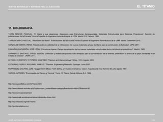 NUEVOS MATERIALES Y SISTEMAS PARA LA EJECUCIÓN EL TITANIO
JOSÉ ANTONIO RODRÍGUEZ LOSADA 115
11. BIBLIOGRAFÍA
TARÍN REMOHÍ, PASCUAL. “El titanio y sus aleaciones. Aleaciones para Estructuras Aeroespaciales. Materiales Estructurales para Sistemas Propulsivos”. Sección de
publicaciones de la Escuela Técnica Superior de Ingenieros Aeronáuticos de la UPM. Madrid. Ed. Febrero 1999.
TARÍN REMOHÍ, PASCUAL. “Aleaciones de titanio”. Publicaciones de la Escuela Técnica Superior de Ingenieros Aeronáuticos de la UPM. Madrid. Setiembre 2010.
GONZÁLEZ MORÁN, IRENE. ”Estudio sobre la viabilidad de la introducción de nuevos materiales a base de titanio para la construcción de fachadas”. UPM. 2011.
PANIAGUA CAPARRÓN, JOSÉ LEÓN. “Estructuras ligeras. Campo de aplicación de los nuevos materiales estructurales dentro del diseño arquitectónico”. Madrid. 1982.
SARMIENTO SANTIAGO, PÁVEL MARTÍN. “Definición y análisis del proceso más ventajoso para la concentración de la Ilmenita presente en la arena de la playa Ventanilla en el
Estado de Oaxaca”. UNAM. 2011.
LEYENS, CHRISTOPH Y PETERS, MANFRED .”Titanium and titanium alloys”. Wiley - VCH. Agosto 2003.
LÜTJERING, GERD Y WILLIAMS, JAMES C. “Titanium. Engineering Materials”. Springer. Junio 2007.
FERNANDEZ GALIANO, LUÍS. “Guggenheim Bilbao. Frank Gehry, un museo americano y vasco”. Arquitectura viva. Número 55 Julio-agosto 1997.
VARIOS AUTORES. “Enciclopedia de Ciencia y Técnica”. Tomo 13. Titanio. Salvat Editores S.A. 1984.
http://www.goodfellow.com/S/Titanio.html
http://www.obtesol.es/index.php?option=com_content&task=category&sectionid=4&id=37&Itemid=30
http://www.smp.es/propmecti
http://www.evek.es/reference/rezka-i-obrabotka-titana.html
http://es.wikipedia.org/wiki/Titanio
http://quintametalica.com
 