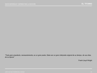 NUEVOS MATERIALES Y SISTEMAS PARA LA EJECUCIÓN EL TITANIO
JOSÉ ANTONIO RODRÍGUEZ LOSADA 116
“Todo gran arquitecto, necesariamente, es un gran poeta. Debe ser un gran intérprete original de su tiempo, de sus días,
de su época”
Frank Lloyd Wright
 