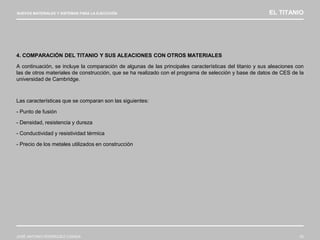 NUEVOS MATERIALES Y SISTEMAS PARA LA EJECUCIÓN EL TITANIO
JOSÉ ANTONIO RODRÍGUEZ LOSADA 23
4. COMPARACIÓN DEL TITANIO Y SUS ALEACIONES CON OTROS MATERIALES
A continuación, se incluye la comparación de algunas de las principales características del titanio y sus aleaciones con
las de otros materiales de construcción, que se ha realizado con el programa de selección y base de datos de CES de la
universidad de Cambridge.
Las características que se comparan son las siguientes:
- Punto de fusión
- Densidad, resistencia y dureza
- Conductividad y resistividad térmica
- Precio de los metales utilizados en construcción
 