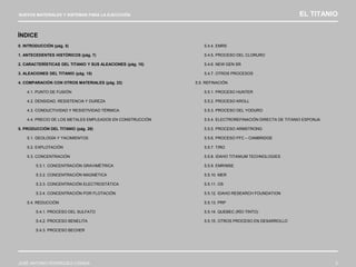 NUEVOS MATERIALES Y SISTEMAS PARA LA EJECUCIÓN EL TITANIO
JOSÉ ANTONIO RODRÍGUEZ LOSADA 3
0. INTRODUCCIÓN (pág. 5)
1. ANTECEDENTES HISTÓRICOS (pág. 7)
2. CARACTERÍSTICAS DEL TITANIO Y SUS ALEACIONES (pág. 10)
3. ALEACIONES DEL TITANIO (pág. 15)
4. COMPARACIÓN CON OTROS MATERIALES (pág. 22)
4.1. PUNTO DE FUSIÓN
4.2. DENSIDAD, RESISTENCIA Y DUREZA
4.3. CONDUCTIVIDAD Y RESISTIVIDAD TÉRMICA
4.4. PRECIO DE LOS METALES EMPLEADOS EN CONSTRUCCIÓN
5. PRODUCCIÓN DEL TITANIO (pág. 28)
5.1. GEOLOGÍA Y YACIMIENTOS
5.2. EXPLOTACIÓN
5.3. CONCENTRACIÓN
5.3.1. CONCENTRACIÓN GRAVIMÉTRICA
5.3.2. CONCENTRACIÓN MAGNÉTICA
5.3.3. CONCENTRACIÓN ELECTROSTÁTICA
5.3.4. CONCENTRACIÓN POR FLOTACIÓN
5.4. REDUCCIÓN
5.4.1. PROCESO DEL SULFATO
5.4.2. PROCESO BENELITA
5.4.3. PROCESO BECHER
5.4.4. EMRS
5.4.5. PROCESO DEL CLORURO
5.4.6. NEW GEN SR
5.4.7. OTROS PROCESOS
5.5. REFINACIÓN
5.5.1. PROCESO HUNTER
5.5.2. PROCESO KROLL
5.5.3. PROCESO DEL YODURO
5.5.4. ELECTROREFINACIÓN DIRECTA DE TITANIO ESPONJA
5.5.5. PROCESO ARMSTRONG
5.5.6. PROCESO FFC – CAMBRIDGE
5.5.7. TIRO
5.5.8. IDAHO TITANIUM TECHNOLOGIES
5.5.9. EMR/MSE
5.5.10. MER
5.5.11. OS
5.5.12. IDAHO RESEARCH FOUNDATION
5.5.13. PRP
5.5.14. QUEBEC (RÍO TINTO)
5.5.15. OTROS PROCESO EN DESARROLLO
ÍNDICE
 