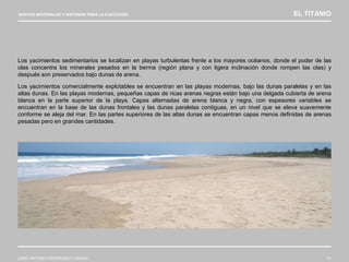 NUEVOS MATERIALES Y SISTEMAS PARA LA EJECUCIÓN EL TITANIO
JOSÉ ANTONIO RODRÍGUEZ LOSADA 31
Los yacimientos sedimentarios se localizan en playas turbulentas frente a los mayores océanos, donde el poder de las
olas concentra los minerales pesados en la berma (región plana y con ligera inclinación donde rompen las olas) y
después son preservados bajo dunas de arena.
Los yacimientos comercialmente explotables se encuentran en las playas modernas, bajo las dunas paralelas y en las
altas dunas. En las playas modernas, pequeñas capas de ricas arenas negras están bajo una delgada cubierta de arena
blanca en la parte superior de la playa. Capas alternadas de arena blanca y negra, con espesores variables se
encuentran en la base de las dunas frontales y las dunas paralelas contiguas, en un nivel que se eleva suavemente
conforme se aleja del mar. En las partes superiores de las altas dunas se encuentran capas menos definidas de arenas
pesadas pero en grandes cantidades.
 